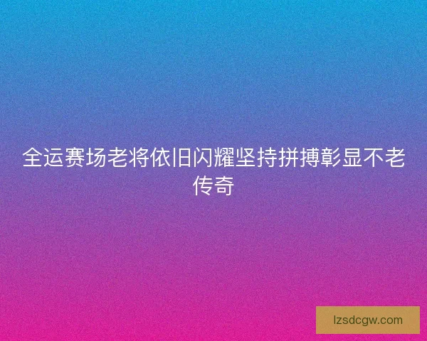 全运赛场老将依旧闪耀坚持拼搏彰显不老传奇