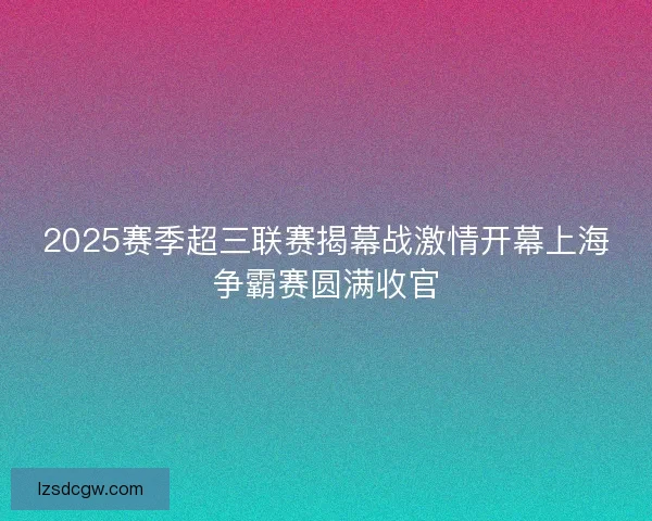 2025赛季超三联赛揭幕战激情开幕上海争霸赛圆满收官