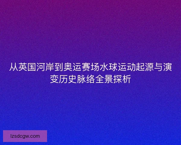 从英国河岸到奥运赛场水球运动起源与演变历史脉络全景探析