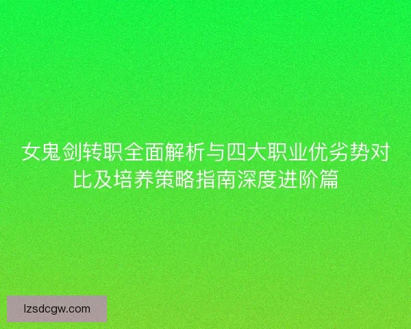 女鬼剑转职全面解析与四大职业优劣势对比及培养策略指南深度进阶篇