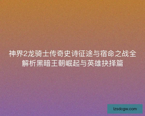 神界2龙骑士传奇史诗征途与宿命之战全解析黑暗王朝崛起与英雄抉择篇