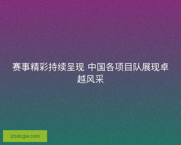 赛事精彩持续呈现 中国各项目队展现卓越风采