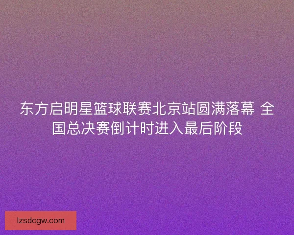 东方启明星篮球联赛北京站圆满落幕 全国总决赛倒计时进入最后阶段
