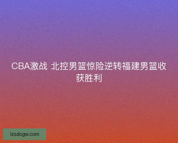 CBA激战 北控男篮惊险逆转福建男篮收获胜利