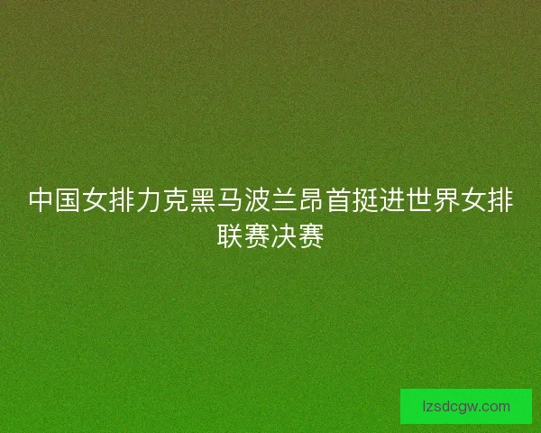中国女排力克黑马波兰昂首挺进世界女排联赛决赛